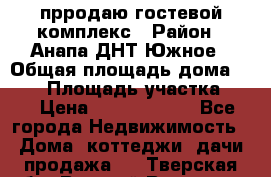 прродаю гостевой комплекс › Район ­ Анапа ДНТ Южное › Общая площадь дома ­ 800 › Площадь участка ­ 6 › Цена ­ 45 000 000 - Все города Недвижимость » Дома, коттеджи, дачи продажа   . Тверская обл.,Вышний Волочек г.
